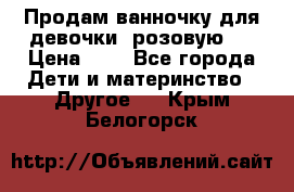 Продам ванночку для девочки (розовую). › Цена ­ 1 - Все города Дети и материнство » Другое   . Крым,Белогорск